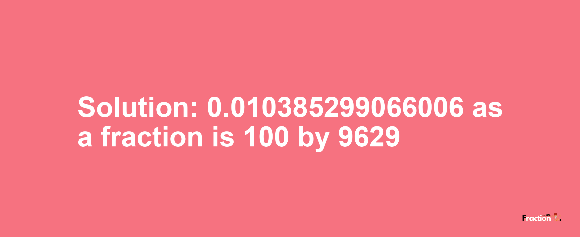 Solution:0.010385299066006 as a fraction is 100/9629